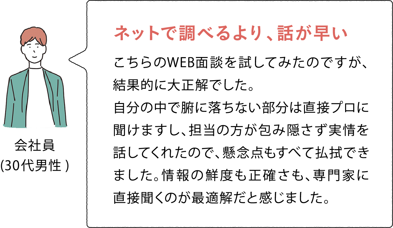 会社員(30代男性) ネットで調べるより、話が早い こちらのWEB面談を試してみたのですが、結果的に大正解でした。自分の中で腑に落ちない部分は直接プロに聞けますし、担当の方が包み隠さず実情を話してくれたので、懸念点もすべて払拭できました。情報の鮮度も正確さも、専門家に直接聞くのが最適解だと感じました。