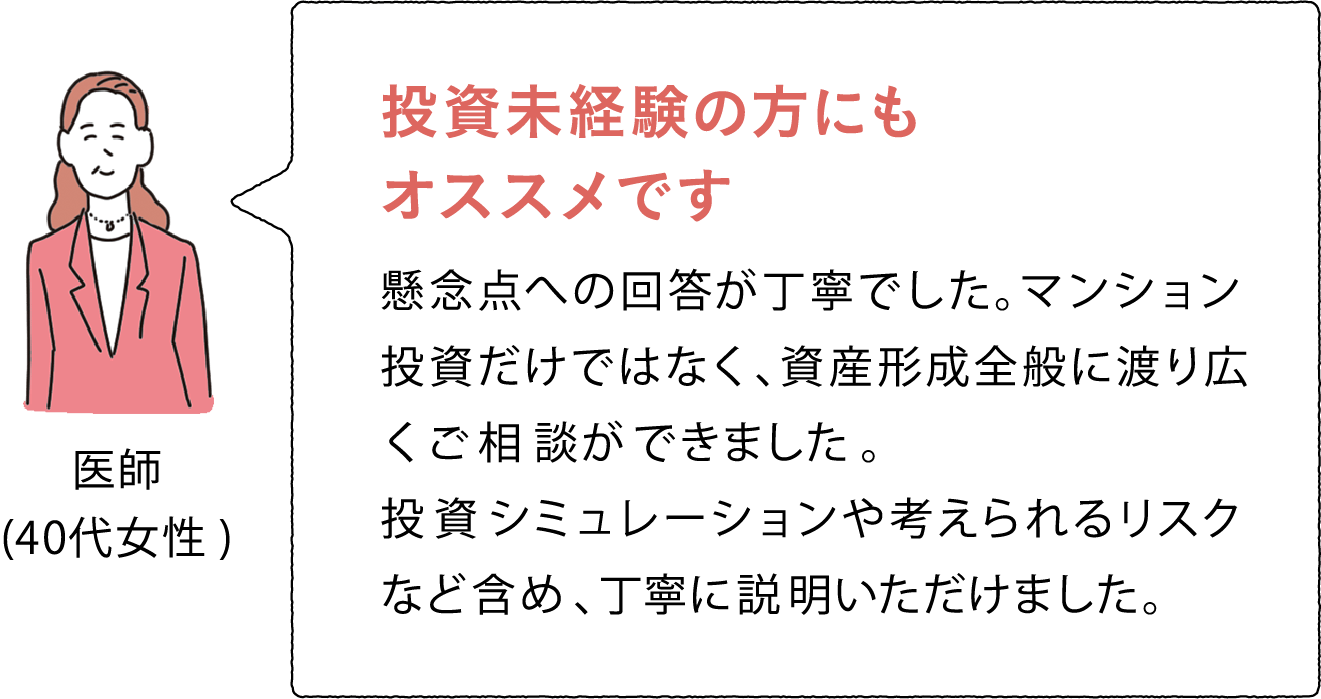 医師(40代女性) 投資未経験の方にもオススメです 懸念点への回答が丁寧でした。マンション投資だけではなく、資産形成全般に渡り広くご相談ができました。投資シミュレーションや考えられるリスクなど含め、丁寧に説明いただけました。	