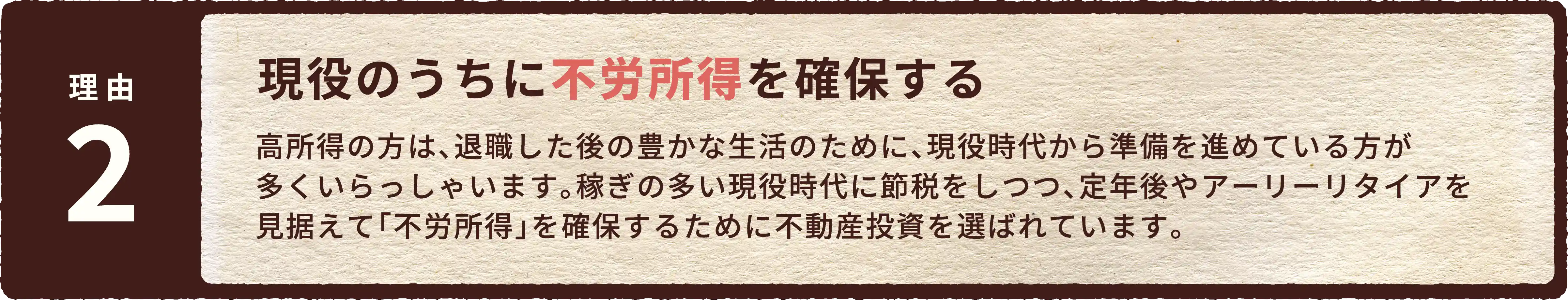 現役のうちに不労所得を確保する。高所得の方は、退職した後の豊かな生活のために、現役時代から準備を進めている方が多くいらっしゃいます。稼ぎの多い現役時代に節税をしつつ、定年後やアーリーリタイアを見据えて「不労所得」を確保するために不動産投資を選ばれています。