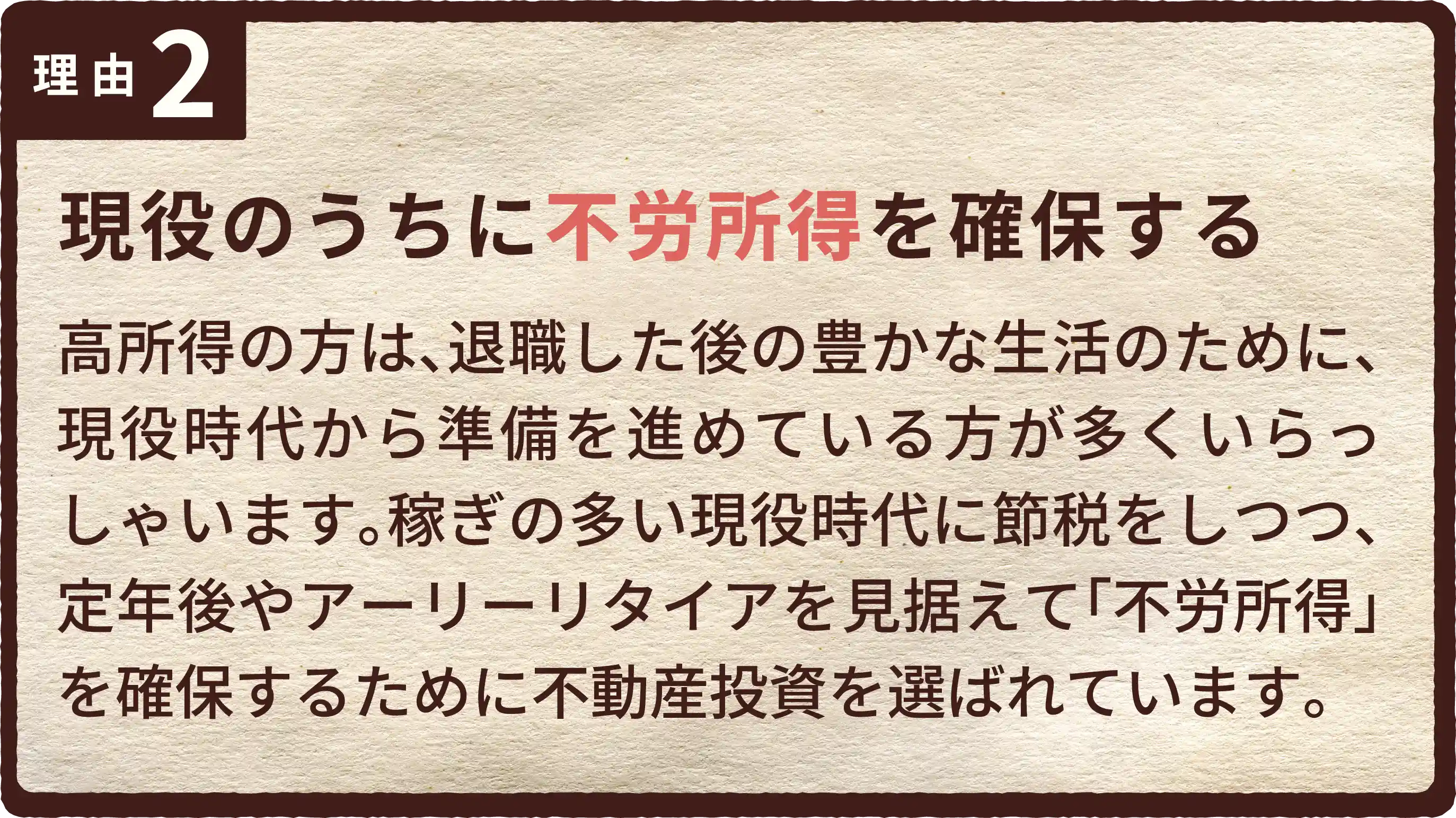 現役のうちに不労所得を確保する。高所得の方は、退職した後の豊かな生活のために、現役時代から準備を進めている方が多くいらっしゃいます。稼ぎの多い現役時代に節税をしつつ、定年後やアーリーリタイアを見据えて「不労所得」を確保するために不動産投資を選ばれています。
