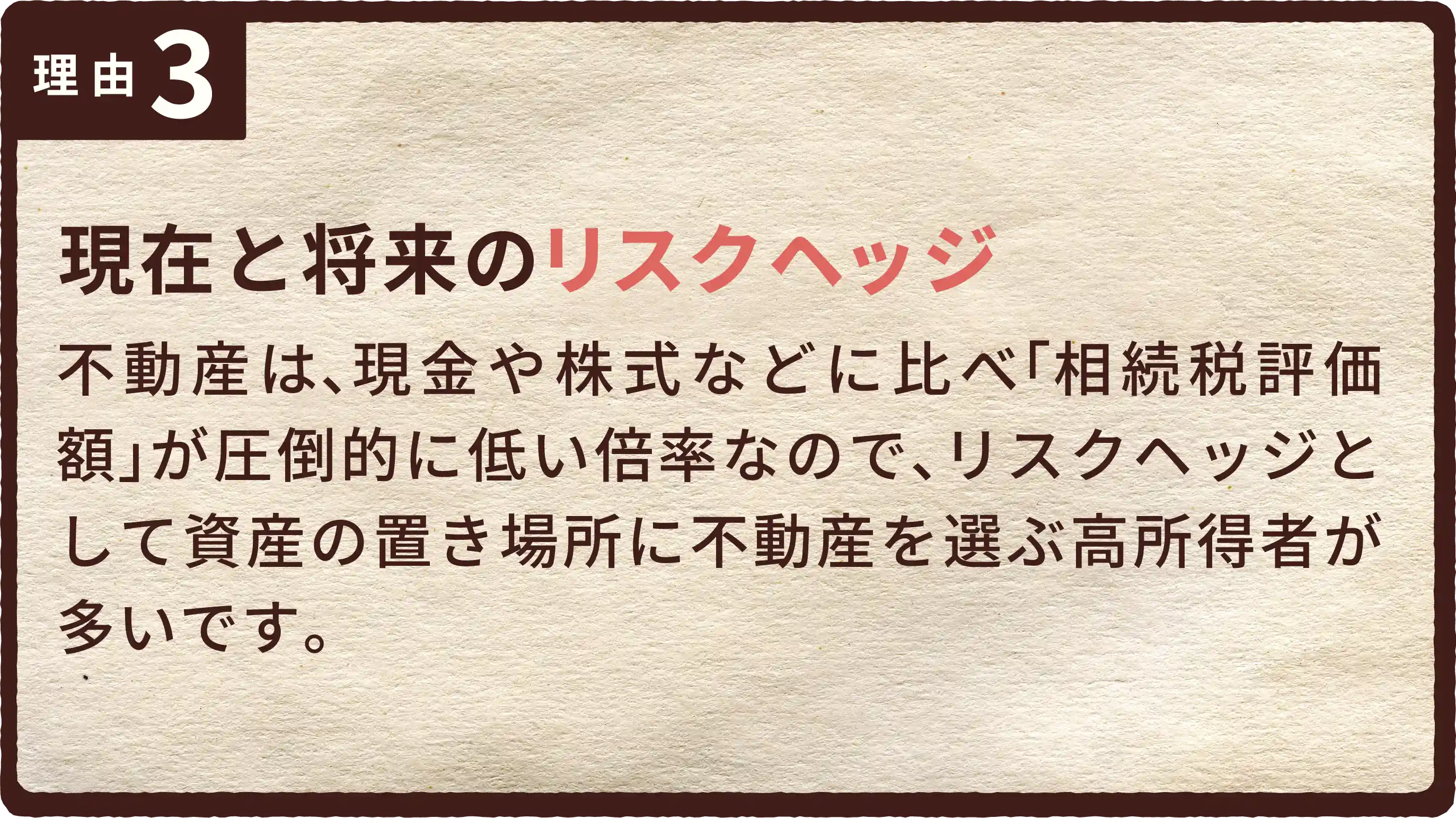 現在と将来のリスクヘッジ。不動産は、現金や株式などに比べ「相続税評価額」が圧倒的に低い倍率なので、リスクヘッジとして資産の置き場所に不動産を選ぶ高所得者が多いです。