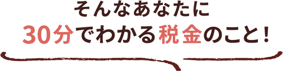 そんなあなたに30分でわかる税金のこと！