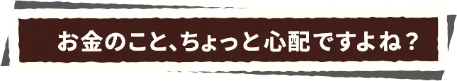 お金のこと、ちょっと心配ですよね？