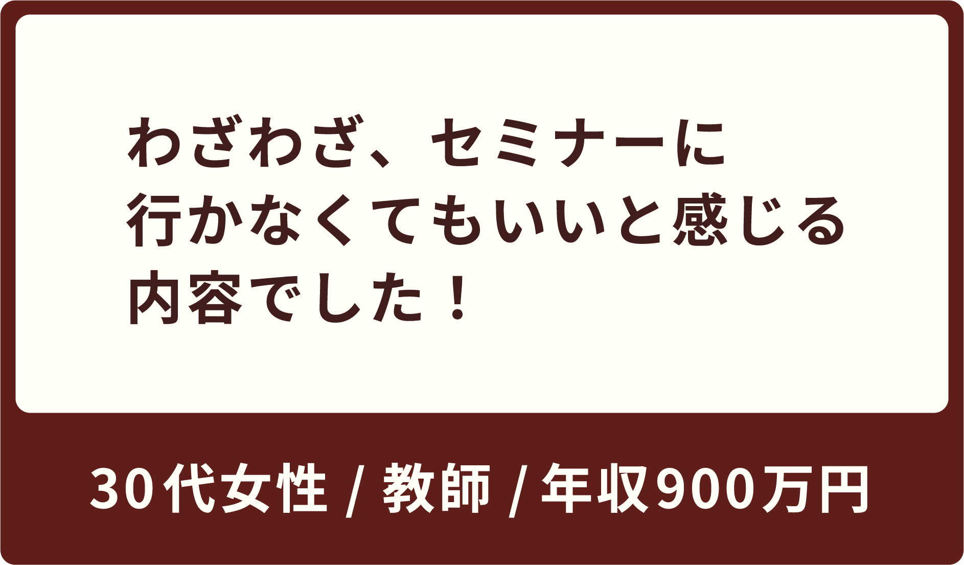 わざわざ、セミナーに行かなくてもいいと感じる内容でした！30代女性 / 教師 / 年収600万円