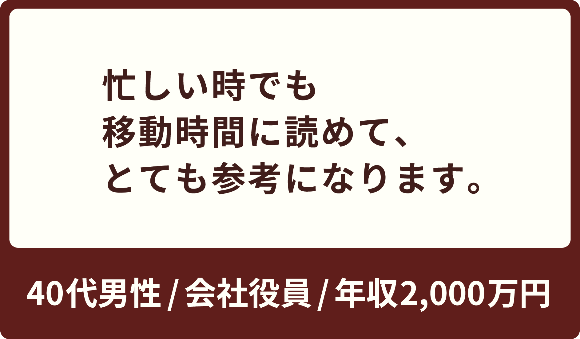 忙しい時でも移動時間に読めて、とても参考になります。40代男性 / 会社役員 / 年収900万円
