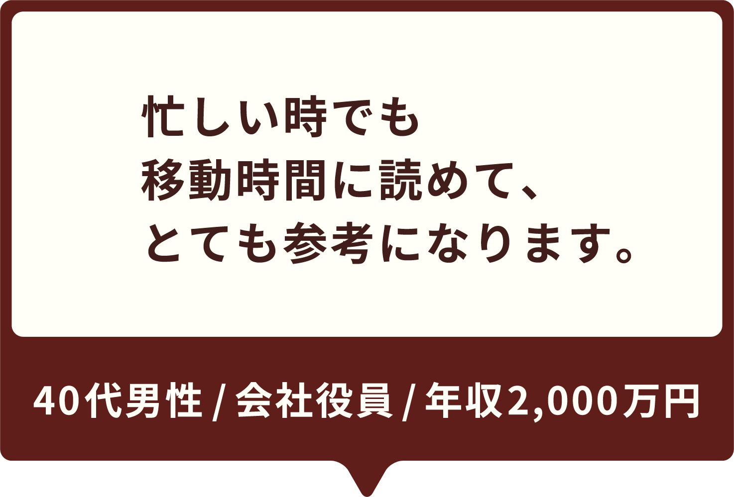 忙しい時でも移動時間に読めて、とても参考になります。40代男性 / 会社役員 / 年収900万円