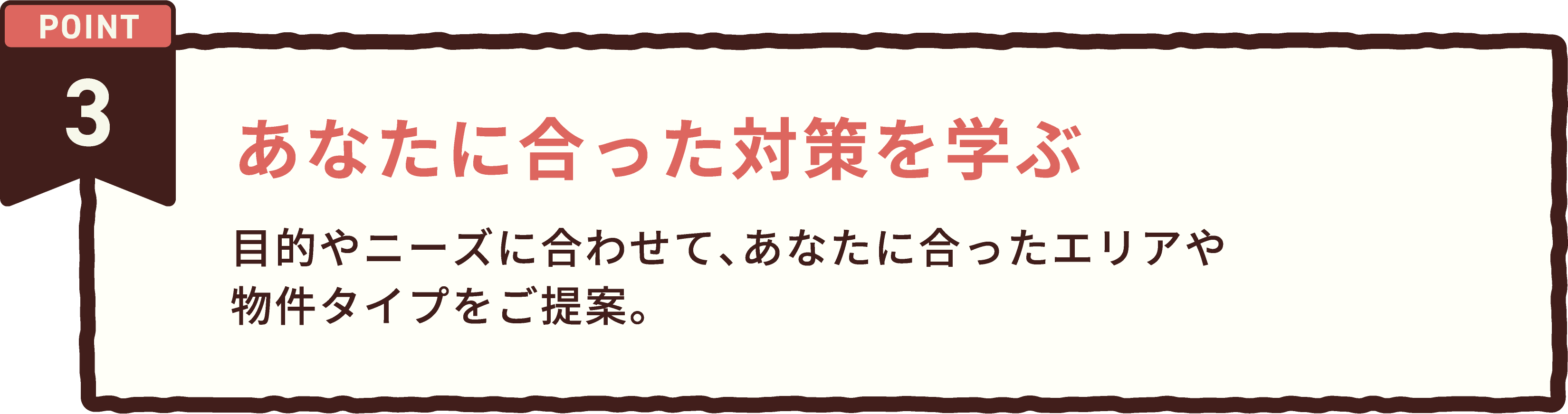 POINT 3 あなたに合った対策を学ぶ。目的やニーズに合わせて、あなたに合ったエリアや物件タイプをご提案。