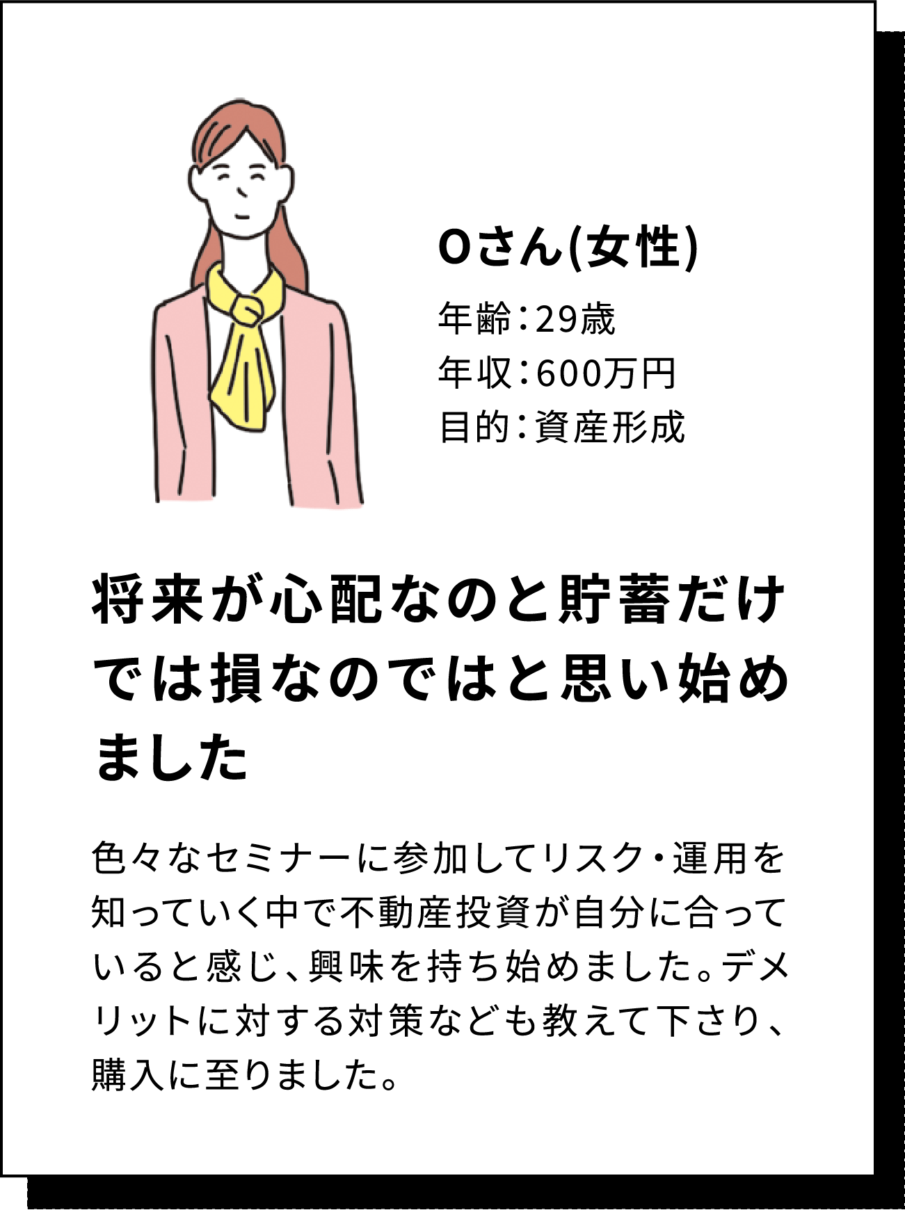 Oさん(女性) 年齢：29歳 年収：600万円 目的：資産形成 将来が心配なのと貯蓄だけでは損なのではと思い始めました 色々なセミナーに参加してリスク・運用を知っていく中で不動産投資が自分に合っていると感じ、興味を持ち始めました。デメリットに対する対策なども教えて下さり、購入に至りました。