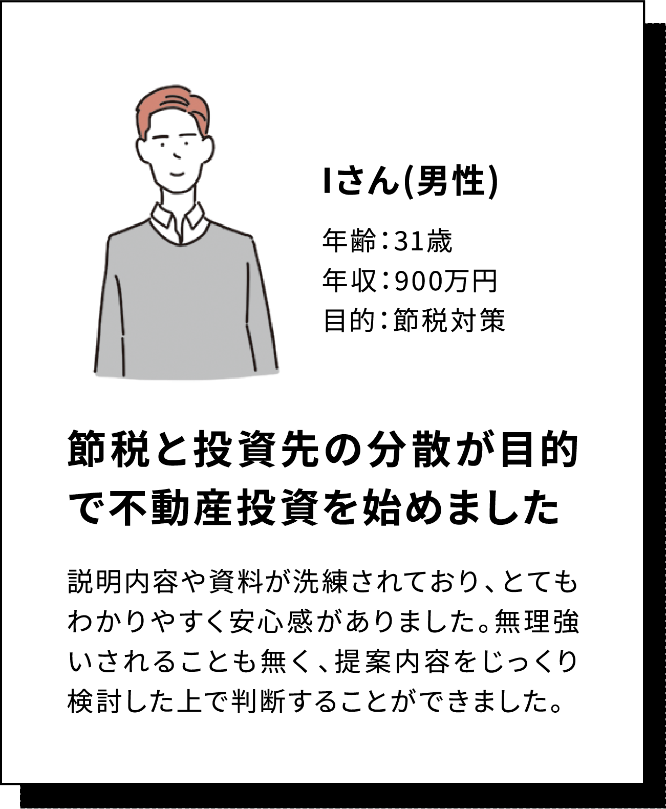 Iさん(男性) 年齢：31歳 年収：900万円 目的：節税対策 節税と投資先の分散が目的で不動産投資を始めました 説明内容や資料が洗練されており、とてもわかりやすく安心感がありました。無理強いされることも無く、提案内容をじっくり検討した上で判断することができました。