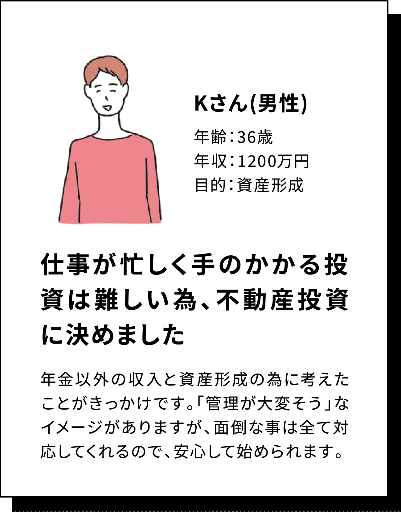Kさん(男性) 年齢：36歳 年収：1200万円 目的：資産形成 仕事が忙しく手のかかる投資は難しい為、不動産投資に決めました 年金以外の収入と資産形成の為に考えたことがきっかけです。「管理が大変そう」なイメージがありますが、面倒な事は全て対応してくれるので、安心して始められます。
