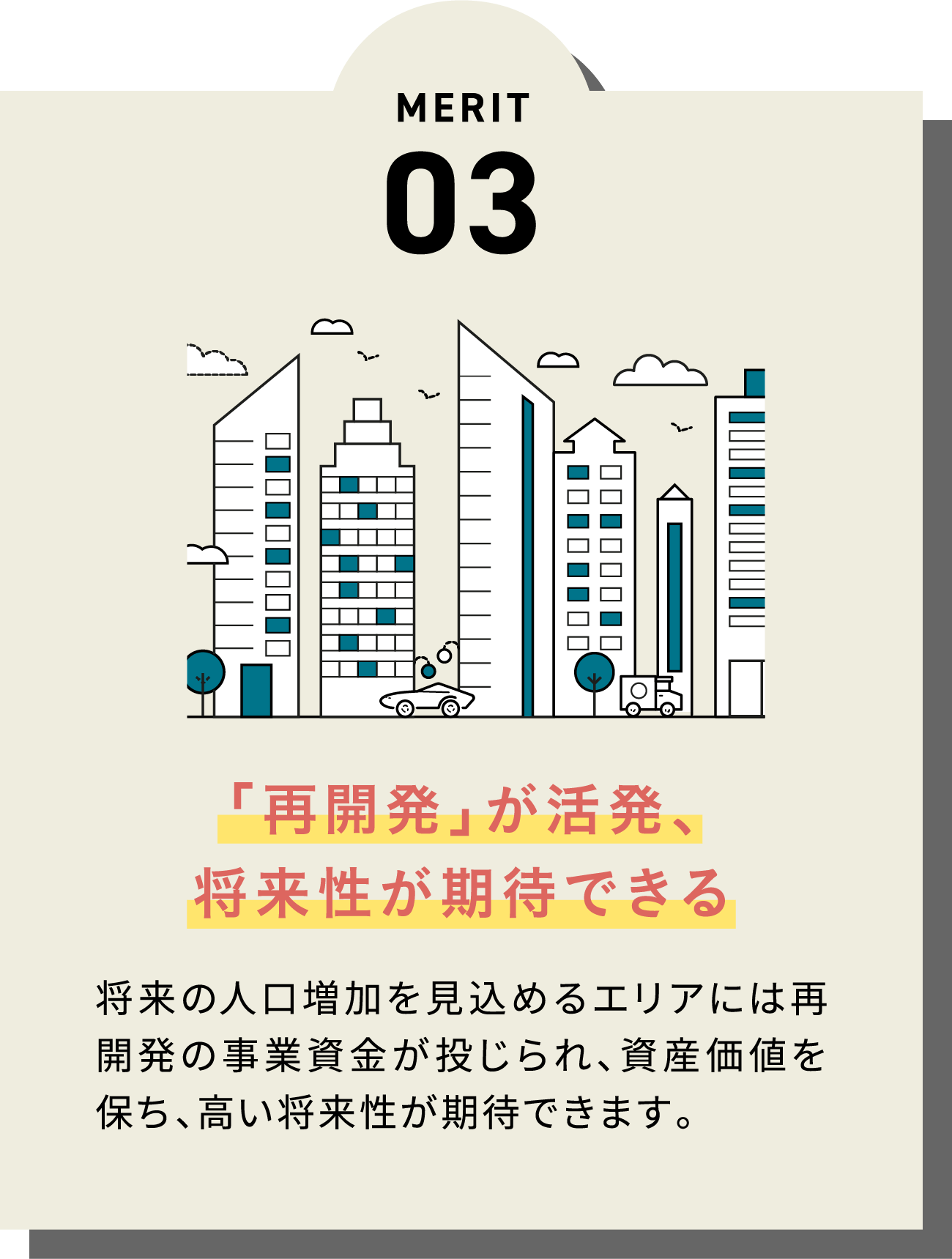 MERIT03 「再開発」が活発、
              将来性が期待できる 将来の人口増加を見込めるエリアには再開発の事業資金が投じられ、資産価値を保ち、高い将来性が期待できます。