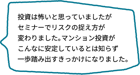 投資って怖いと思っていましたが、セミナーでリスクの考え方が180度変わりました。マンション投資がこれほど安定しているとは思いませんでした。実際に一歩踏み出すきっかけになりました！