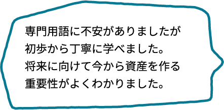 専門用語ばかりだったらどうしようと不安でしたが、初歩から丁寧に教えてもらえました。将来に向けて、今から資産を作っていく重要性がよくわかりました。
