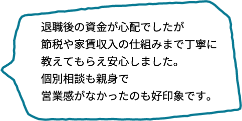 退職後の資金が気になっていましたが、節税や家賃収入の仕組みまで詳しく教えてもらえたので安心できました。個別相談もとても親身で、営業っぽさがなかったのも好印象です。
