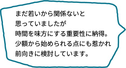 まだ若いから関係ないと思っていましたが、時間を味方につけるという話に納得。少額から始められるという点にも惹かれて、前向きに検討しています！
