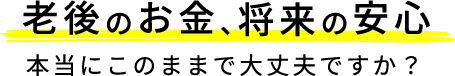 老後のお金、将来の安心 本当にこのままで大丈夫ですか？