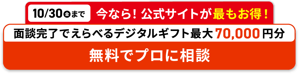 10/30(金)まで 今なら!公式サイトが最もお得! 面談完了でえらべるデジタルギフト最大70,000円分プレゼント 無料でプロに相談