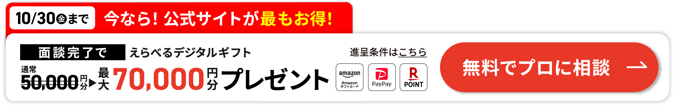 10/30(金)まで 今なら!公式サイトが最もお得! 面談完了でえらべるデジタルギフト 最大70,000円分プレゼント 無料でプロに相談