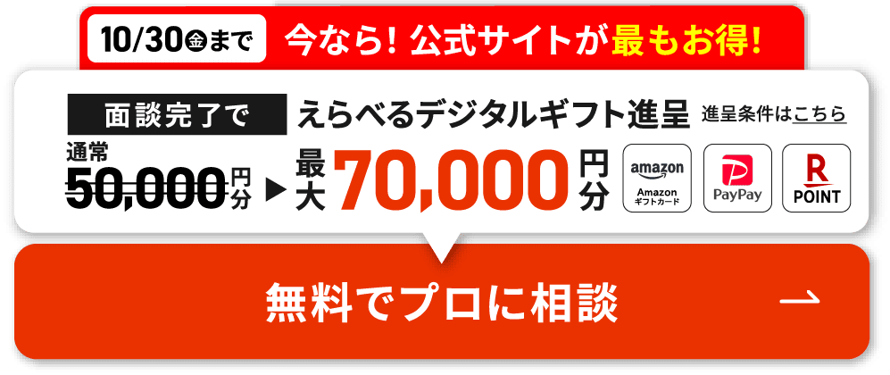 10/30(金)まで 今なら!公式サイトが最もお得! 面談完了でえらべるデジタルギフト 最大70,000円分プレゼント 無料でプロに相談